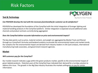 Risk Factors
Tool & Technology
Can POLYGEN develop the tool with the necessary functionality for customer use & satisfaction?
POLYGEN has developed the foundation of the CompTool with the initial integration of Grainger lighting and
material handling products in the CompTool platform. Similar integration is expected around additional sales
channels and product verticals currently being aggregated.
Does the CompTool deliver accurate information on price and environmental impact?
The key data points such as price, material content, and weight are aggregated by Market Track and filtered
through our CompTool’s formulas and backend analytics to provide the environmental impact and market trends.
Our analytics for the environmental impact are derived from industry leaders in Life Cycle analysis, international
manufacturing trade associates, and government research agencies.

Market
Will customers pay for the CompTool?
Our market research indicates a gap within the green products market, specific to the environmental impact of
green labeled products. Potential users of the CompTool have indicated their demand for a turnkey solution to
address this issue. The growth in the Big Data industry illustrates the markets willingness to pay for similar
information.
34

 