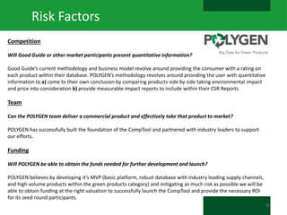 Risk Factors
Competition
Will Good Guide or other market participants present quantitative information?
Good Guide’s current methodology and business model revolve around providing the consumer with a rating on
each product within their database. POLYGEN’s methodology revolves around providing the user with quantitative
information to a) come to their own conclusion by comparing products side by side taking environmental impact
and price into consideration b) provide measurable impact reports to include within their CSR Reports.

Team
Can the POLYGEN team deliver a commercial product and effectively take that product to market?
POLYGEN has successfully built the foundation of the CompTool and partnered with industry leaders to support
our efforts.

Funding
Will POLYGEN be able to obtain the funds needed for further development and launch?
POLYGEN believes by developing it’s MVP (basic platform, robust database with industry leading supply channels,
and high volume products within the green products category) and mitigating as much risk as possible we will be
able to obtain funding at the right valuation to successfully launch the CompTool and provide the necessary ROI
for its seed round participants.
35

 