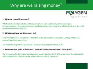 Why are we raising money?
1. Why are you raising money?
POLYGEN identified a void of quantitative information around the environmental impact
of green products . Research and market feedback validated the need for a solution leading to the initial
development of the CompTool

2. What would you use the money for?
Beta Development of the CompTool Platform and initial customer acquisition…getting in the door,
generating product awareness.
Key Personnel acquisitions specifically… Developer/Development Team /CTO

3. What are your goals as founders? How will raising money impact these goals?
Our primary goal is developing a product that we can take to market. With a team that shares our goals
and business ethics. Raising capital allows us to accomplish these goal.

37

 
