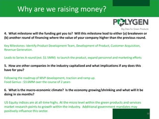 Why are we raising money?
4. What milestone will the funding get you to? Will this milestone lead to either (a) breakeven or
(b) another round of financing where the value of your company higher than the previous round.
Key Milestones: Identify Product Development Team, Development of Product, Customer Acquisition,
Revenue Generation.

Leads to Series A round (est. $1.5MM) to launch the product, expand personnel and marketing efforts

5. How are other companies in the industry capitalized and what implications if any does this
have for you?
Following the roadmap of MVP development, traction and ramp up.
Food Genius : $3.6MM over the course of 2 years

6. What is the macro-economic climate? Is the economy growing/shrinking and what will it be
doing in six months?

US Equity indices are at all-time highs. At the micro level within the green products and services
market research points to growth within the industry. Additional government mandates may
positively influence this sector.

38

 