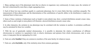 1. Many--perhaps most of the phenotypic traits that we observe in organisms vary continuously. In many cases, the variation of
the trait is determined by more than a single segregating locus.
2. Each of these loci may contribute equally to a particular phenotype, but it is more likely that they contribute unequally. The
measurement of these phenotypes and the determination of the contributions of specific alleles to the distribution is made on a
statistical basis in these cases.
3. Some of these variations of phenotype (such as height in some plants) may show a normal distribution around a mean value;
others (such as seed weight in some plants) will illustrate a skewed distribution around a mean value.
4. In other characters, the yariation in one phenotype may be correlated with the variation in another. A correlation coefficient
may be calculated for these two variables
5. With the use of genetically marked chromosomes, it is possible to determine the relative contributions of different
chromosomes to variation in a quantitative trait, to observe dominance and epistasis from whole chromosomes, and, in some
cases, to map genes that are segregating for a trait.
6. Traits are called familial if they are common to members of the same family, for whatever reason.
7. Traits are çalled heritable, only if the similarity arises from common genotypes.
 