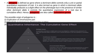 • A polygene is defined as gene where a dominant allele controls only a unit or partial
quantitative expression of trait. It is also termed as gene in which a dominant allele
individually produces a a slight effect on the phenotype but in the presence of similar
other dominant allele it controls the quantitative expression of a trait due to
cumulative effect. Hence, polygenes are also called cumulative genes.
The possible origin of polygenes is :
(i) Duplication of chromosome part
(ii) Polyploidy or increase in chromosome number
(iii) Mutations producing genes having similar effect
 