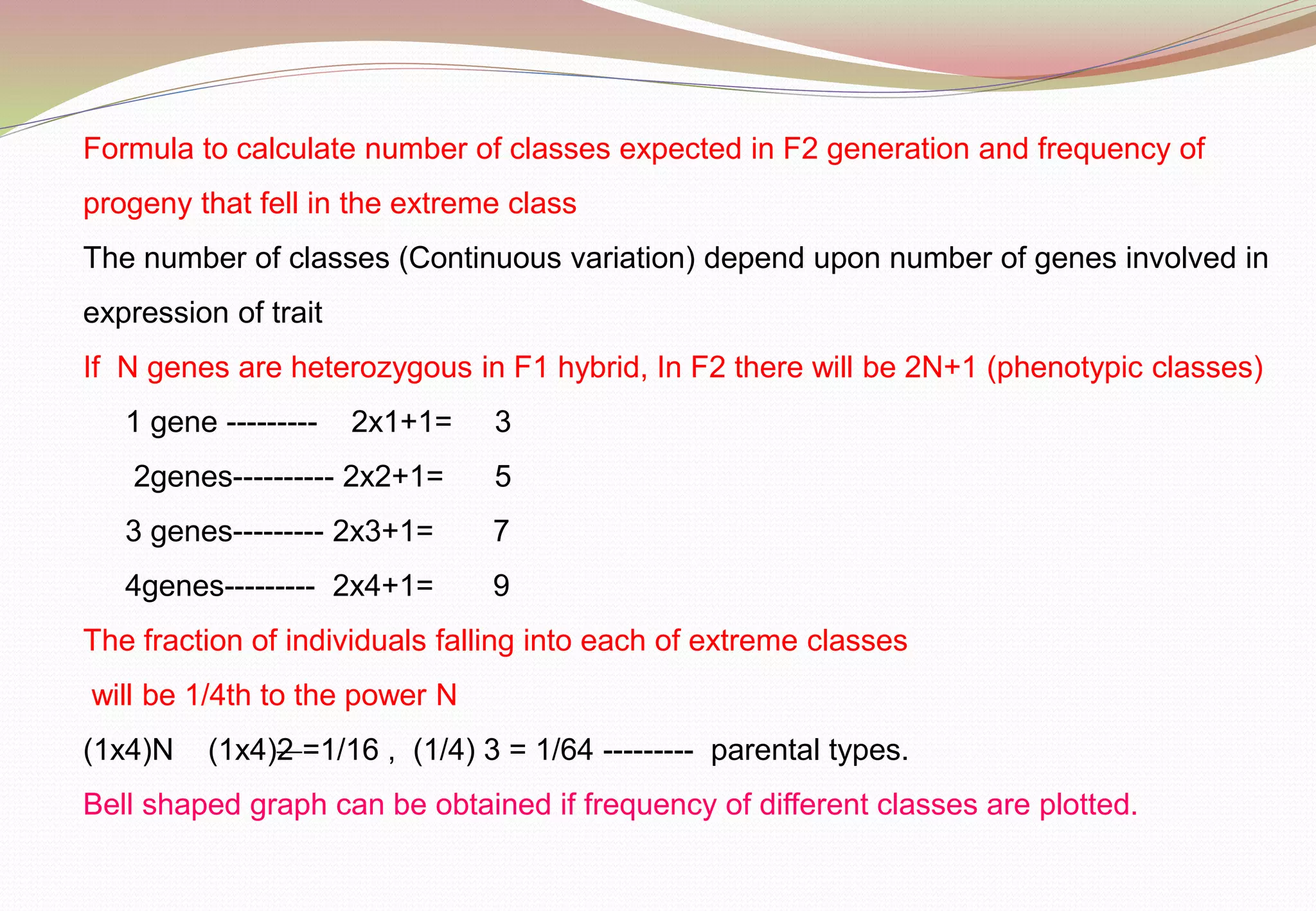 Formula to calculate number of classes expected in F2 generation and frequency of
progeny that fell in the extreme class
The number of classes (Continuous variation) depend upon number of genes involved in
expression of trait
If N genes are heterozygous in F1 hybrid, In F2 there will be 2N+1 (phenotypic classes)
1 gene --------- 2x1+1= 3
2genes---------- 2x2+1= 5
3 genes--------- 2x3+1= 7
4genes--------- 2x4+1= 9
The fraction of individuals falling into each of extreme classes
will be 1/4th to the power N
(1x4)N (1x4)2 =1/16 , (1/4) 3 = 1/64 --------- parental types.
Bell shaped graph can be obtained if frequency of different classes are plotted.
 