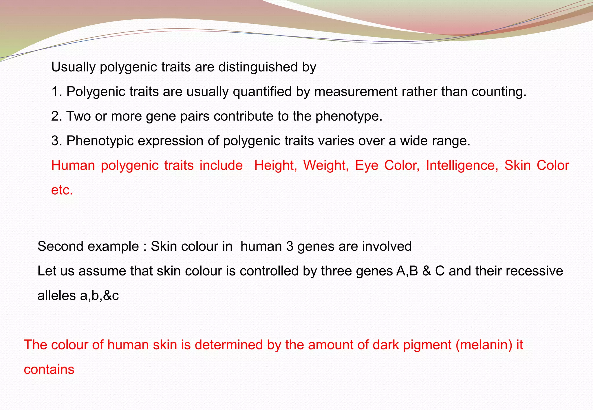 Usually polygenic traits are distinguished by
1. Polygenic traits are usually quantified by measurement rather than counting.
2. Two or more gene pairs contribute to the phenotype.
3. Phenotypic expression of polygenic traits varies over a wide range.
Human polygenic traits include Height, Weight, Eye Color, Intelligence, Skin Color
etc.
Second example : Skin colour in human 3 genes are involved
Let us assume that skin colour is controlled by three genes A,B & C and their recessive
alleles a,b,&c
The colour of human skin is determined by the amount of dark pigment (melanin) it
contains
 