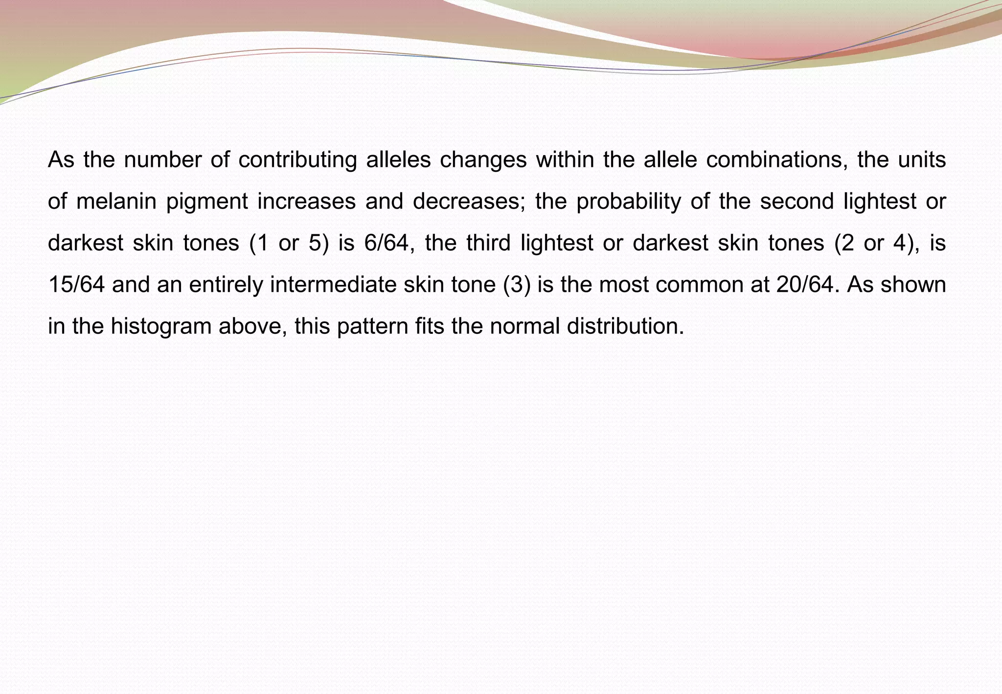As the number of contributing alleles changes within the allele combinations, the units
of melanin pigment increases and decreases; the probability of the second lightest or
darkest skin tones (1 or 5) is 6/64, the third lightest or darkest skin tones (2 or 4), is
15/64 and an entirely intermediate skin tone (3) is the most common at 20/64. As shown
in the histogram above, this pattern fits the normal distribution.
 