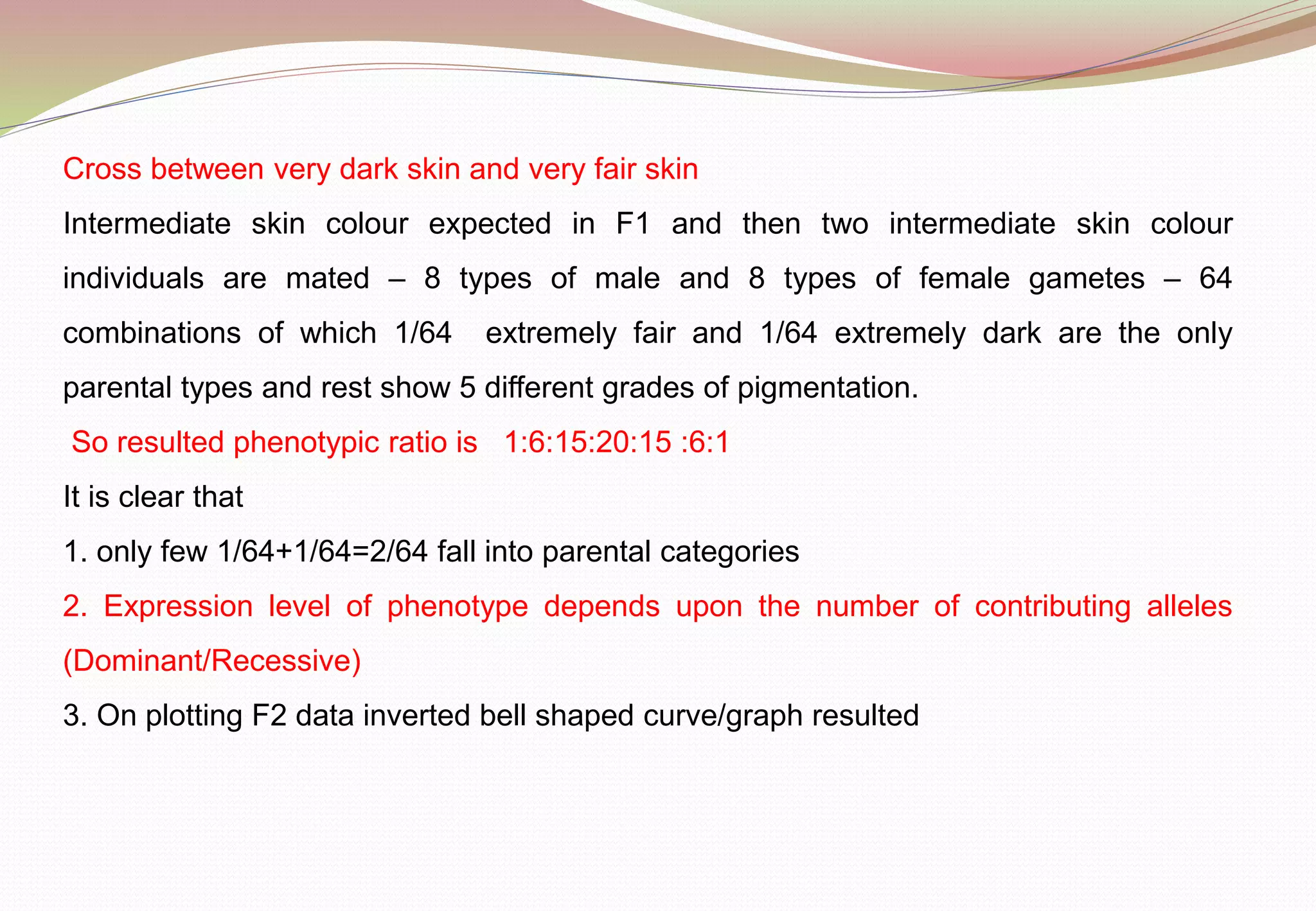 Cross between very dark skin and very fair skin
Intermediate skin colour expected in F1 and then two intermediate skin colour
individuals are mated – 8 types of male and 8 types of female gametes – 64
combinations of which 1/64 extremely fair and 1/64 extremely dark are the only
parental types and rest show 5 different grades of pigmentation.
So resulted phenotypic ratio is 1:6:15:20:15 :6:1
It is clear that
1. only few 1/64+1/64=2/64 fall into parental categories
2. Expression level of phenotype depends upon the number of contributing alleles
(Dominant/Recessive)
3. On plotting F2 data inverted bell shaped curve/graph resulted
 