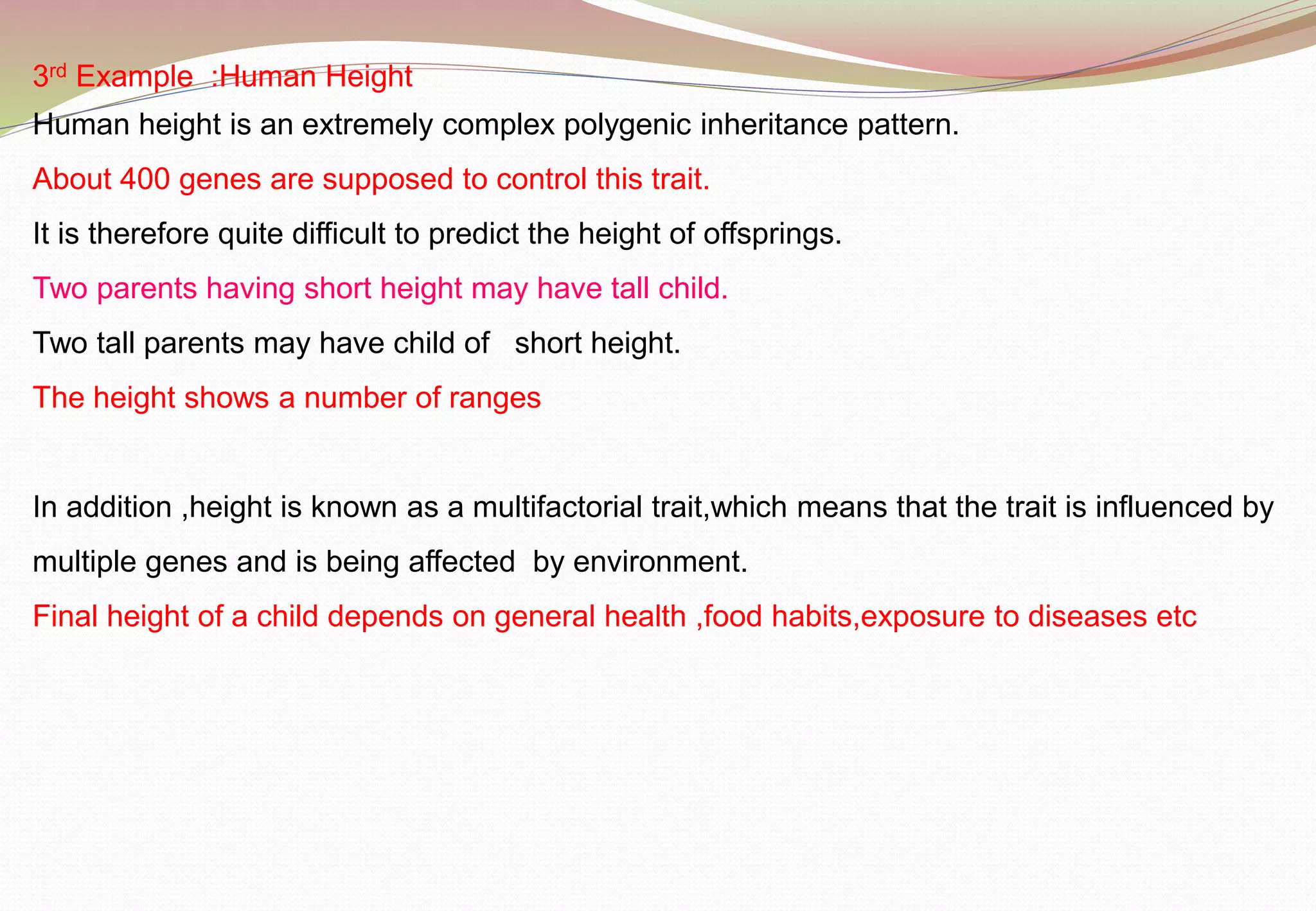 3rd Example :Human Height
Human height is an extremely complex polygenic inheritance pattern.
About 400 genes are supposed to control this trait.
It is therefore quite difficult to predict the height of offsprings.
Two parents having short height may have tall child.
Two tall parents may have child of short height.
The height shows a number of ranges
In addition ,height is known as a multifactorial trait,which means that the trait is influenced by
multiple genes and is being affected by environment.
Final height of a child depends on general health ,food habits,exposure to diseases etc
 