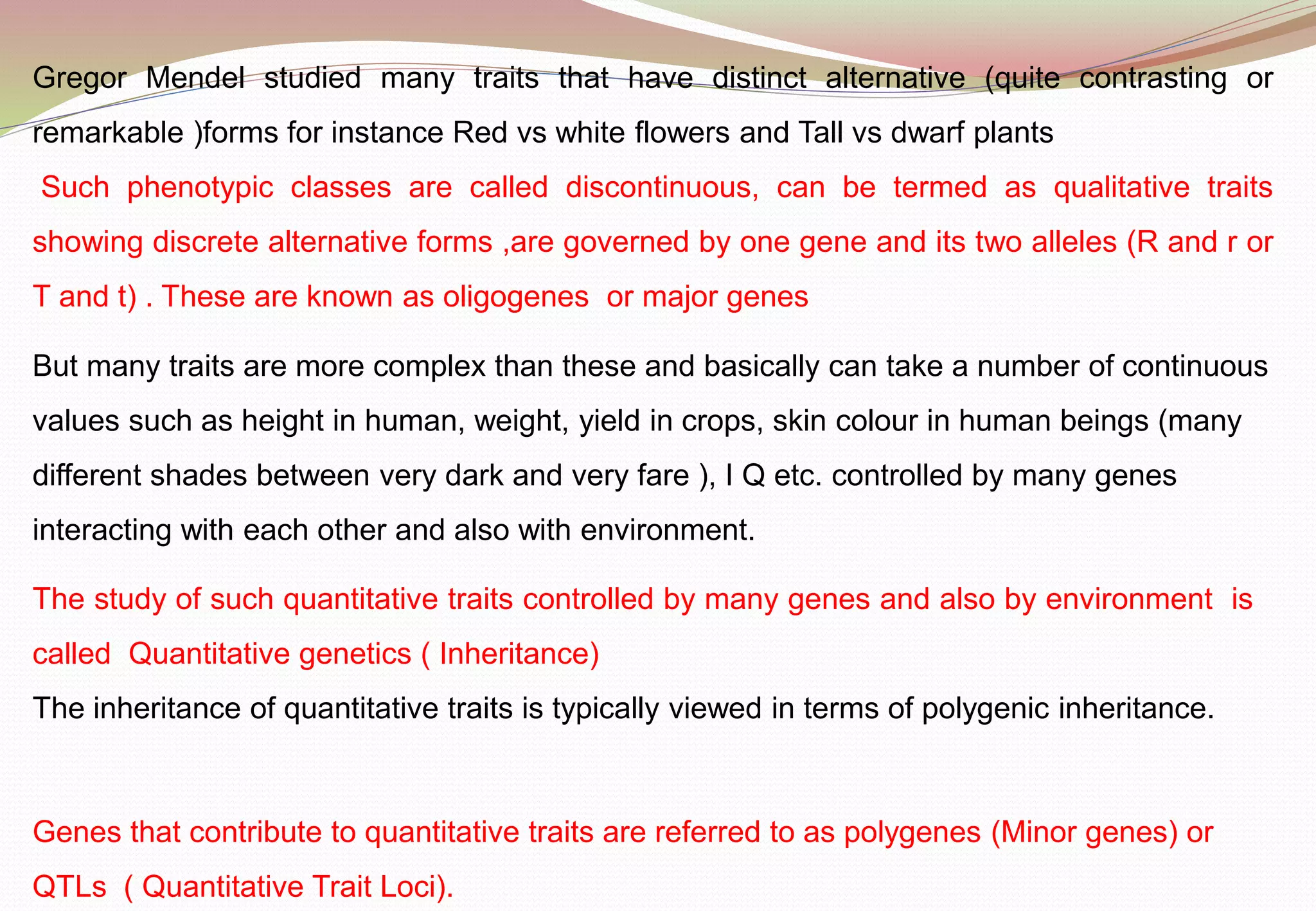 Gregor Mendel studied many traits that have distinct alternative (quite contrasting or
remarkable )forms for instance Red vs white flowers and Tall vs dwarf plants
Such phenotypic classes are called discontinuous, can be termed as qualitative traits
showing discrete alternative forms ,are governed by one gene and its two alleles (R and r or
T and t) . These are known as oligogenes or major genes
But many traits are more complex than these and basically can take a number of continuous
values such as height in human, weight, yield in crops, skin colour in human beings (many
different shades between very dark and very fare ), I Q etc. controlled by many genes
interacting with each other and also with environment.
The study of such quantitative traits controlled by many genes and also by environment is
called Quantitative genetics ( Inheritance)
The inheritance of quantitative traits is typically viewed in terms of polygenic inheritance.
Genes that contribute to quantitative traits are referred to as polygenes (Minor genes) or
QTLs ( Quantitative Trait Loci).
 
