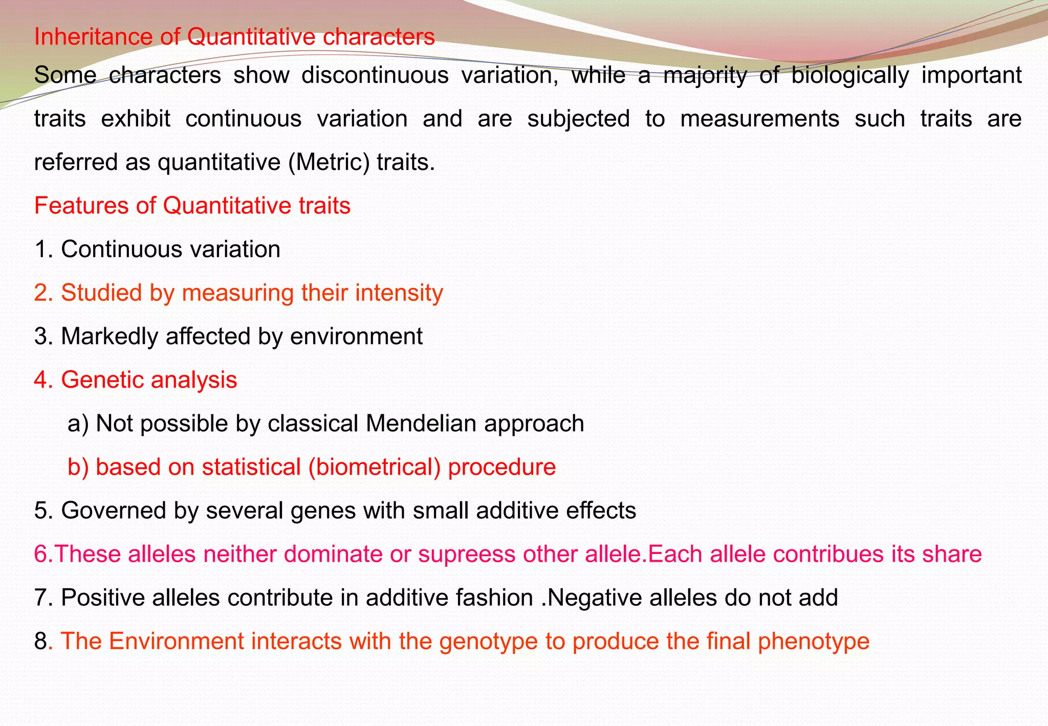Inheritance of Quantitative characters
Some characters show discontinuous variation, while a majority of biologically important
traits exhibit continuous variation and are subjected to measurements such traits are
referred as quantitative (Metric) traits.
Features of Quantitative traits
1. Continuous variation
2. Studied by measuring their intensity
3. Markedly affected by environment
4. Genetic analysis
a) Not possible by classical Mendelian approach
b) based on statistical (biometrical) procedure
5. Governed by several genes with small additive effects
6.These alleles neither dominate or supreess other allele.Each allele contribues its share
7. Positive alleles contribute in additive fashion .Negative alleles do not add
8. The Environment interacts with the genotype to produce the final phenotype
 
