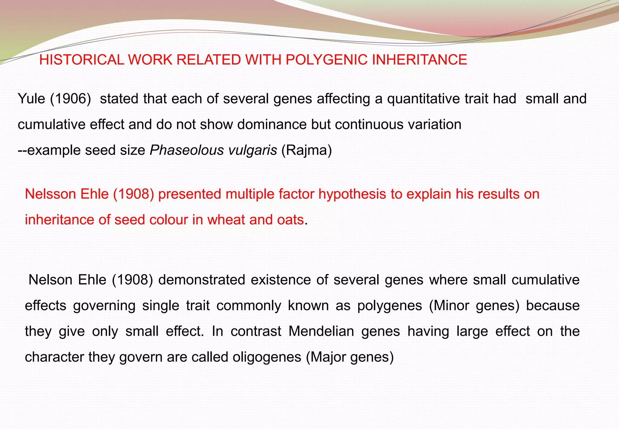 HISTORICAL WORK RELATED WITH POLYGENIC INHERITANCE
Yule (1906) stated that each of several genes affecting a quantitative trait had small and
cumulative effect and do not show dominance but continuous variation
--example seed size Phaseolous vulgaris (Rajma)
Nelsson Ehle (1908) presented multiple factor hypothesis to explain his results on
inheritance of seed colour in wheat and oats.
Nelson Ehle (1908) demonstrated existence of several genes where small cumulative
effects governing single trait commonly known as polygenes (Minor genes) because
they give only small effect. In contrast Mendelian genes having large effect on the
character they govern are called oligogenes (Major genes)
 