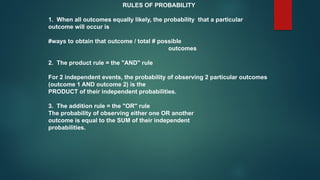 RULES OF PROBABILITY
1. When all outcomes equally likely, the probability that a particular
outcome will occur is
#ways to obtain that outcome / total # possible
outcomes
2. The product rule = the "AND" rule
For 2 independent events, the probability of observing 2 particular outcomes
(outcome 1 AND outcome 2) is the
PRODUCT of their independent probabilities.
3. The addition rule = the "OR" rule
The probability of observing either one OR another
outcome is equal to the SUM of their independent
probabilities.
 