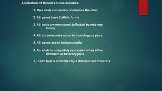Application of Mendel’s Rules assumes:
1. One allele completely dominates the other
2. All genes have 2 allelic forms
3. All traits are monogenic (affected by only one
locus)
4. All chromosomes occur in homologous pairs
5. All genes assort independently
6. An allele is completely expressed when either
dominant or heterozygous
7. Each trait is controlled by a different set of factors
 