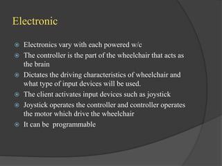 Electronic
 Electronics vary with each powered w/c
 The controller is the part of the wheelchair that acts as
the brain
 Dictates the driving characteristics of wheelchair and
what type of input devices will be used.
 The client activates input devices such as joystick
 Joystick operates the controller and controller operates
the motor which drive the wheelchair
 It can be programmable
 