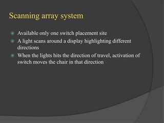 Scanning array system
 Available only one switch placement site
 A light scans around a display highlighting different
directions
 When the lights hits the direction of travel, activation of
switch moves the chair in that direction
 