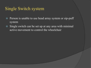Single Switch system
 Person is unable to use head array system or sip-puff
system
 Single switch can be set up at any area with minimal
active movement to control the wheelchair
 