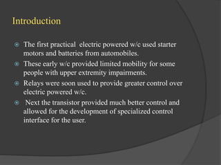 Introduction
 The first practical electric powered w/c used starter
motors and batteries from automobiles.
 These early w/c provided limited mobility for some
people with upper extremity impairments.
 Relays were soon used to provide greater control over
electric powered w/c.
 Next the transistor provided much better control and
allowed for the development of specialized control
interface for the user.
 