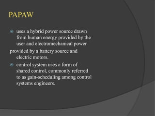 PAPAW
 uses a hybrid power source drawn
from human energy provided by the
user and electromechanical power
provided by a battery source and
electric motors.
 control system uses a form of
shared control, commonly referred
to as gain-scheduling among control
systems engineers.
 