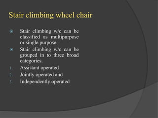 Stair climbing wheel chair
 Stair climbing w/c can be
classified as multipurpose
or single purpose
 Stair climbing w/c can be
grouped in to three broad
categories.
1. Assistant operated
2. Jointly operated and
3. Independently operated
 