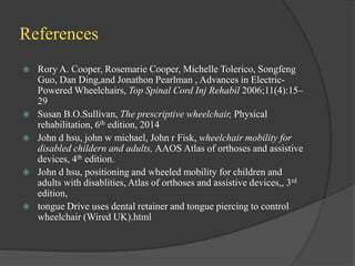 References
 Rory A. Cooper, Rosemarie Cooper, Michelle Tolerico, Songfeng
Guo, Dan Ding,and Jonathon Pearlman , Advances in Electric-
Powered Wheelchairs, Top Spinal Cord Inj Rehabil 2006;11(4):15–
29
 Susan B.O.Sullivan, The prescriptive wheelchair, Physical
rehabilitation, 6th edition, 2014
 John d hsu, john w michael, John r Fisk, wheelchair mobility for
disabled childern and adults, AAOS Atlas of orthoses and assistive
devices, 4th edition.
 John d hsu, positioning and wheeled mobility for children and
adults with disablities, Atlas of orthoses and assistive devices,, 3rd
edition,
 tongue Drive uses dental retainer and tongue piercing to control
wheelchair (Wired UK).html
 