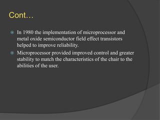 Cont…
 In 1980 the implementation of microprocessor and
metal oxide semiconductor field effect transistors
helped to improve reliability.
 Microprocessor provided improved control and greater
stability to match the characteristics of the chair to the
abilities of the user.
 