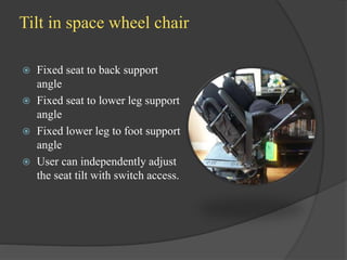 Tilt in space wheel chair
 Fixed seat to back support
angle
 Fixed seat to lower leg support
angle
 Fixed lower leg to foot support
angle
 User can independently adjust
the seat tilt with switch access.
 