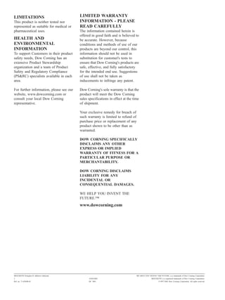LIMITATIONS                               LIMITED WARRANTY
This product is neither tested nor        INFORMATION - PLEASE
represented as suitable for medical or    READ CAREFULLY
pharmaceutical uses.                      The information contained herein is
                                          offered in good faith and is believed to
HEALTH AND                                be accurate. However, because
ENVIRONMENTAL                             conditions and methods of use of our
INFORMATION                               products are beyond our control, this
To support Customers in their product     information should not be used in
safety needs, Dow Corning has an          substitution for customer's tests to
extensive Product Stewardship             ensure that Dow Corning's products are
organization and a team of Product        safe, effective, and fully satisfactory
Safety and Regulatory Compliance          for the intended end use. Suggestions
(PS&RC) specialists available in each     of use shall not be taken as
area.                                     inducements to infringe any patent.

For further information, please see our   Dow Corning's sole warranty is that the
website, www.dowcorning.com or            product will meet the Dow Corning
consult your local Dow Corning            sales specifications in effect at the time
representative.                           of shipment.

                                          Your exclusive remedy for breach of
                                          such warranty is limited to refund of
                                          purchase price or replacement of any
                                          product shown to be other than as
                                          warranted.

                                          DOW CORNING SPECIFICALLY
                                          DISCLAIMS ANY OTHER
                                          EXPRESS OR IMPLIED
                                          WARRANTY OF FITNESS FOR A
                                          PARTICULAR PURPOSE OR
                                          MERCHANTABILITY.

                                          DOW CORNING DISCLAIMS
                                          LIABILITY FOR ANY
                                          INCIDENTAL OR
                                          CONSEQUENTIAL DAMAGES.

                                          WE HELP YOU INVENT THE
                                          FUTURE."
                                          www.dowcorning.com




MOLYKOTE Polygliss-N Adhesive lubricant                                           WE HELP YOU INVENT THE FUTURE. is a trademark of Dow Corning Corporation.
2                                               10/04/2002                                       MOLYKOTE is a registered trademark of Dow Corning Corporation.
Ref. no. 71-0269B-01                            DC 3001                                                  ©1997-2002 Dow Corning Corporation. All rights reserved.
 