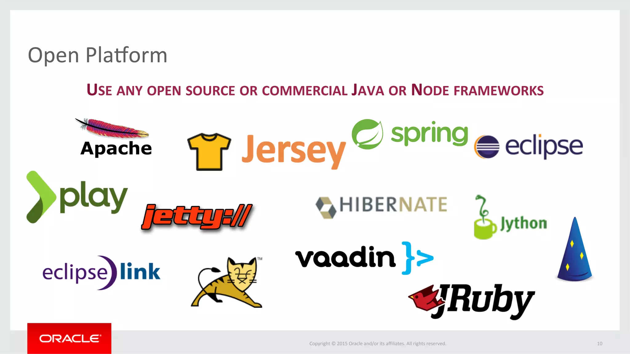 Copyright	
  ©	
  2015	
  Oracle	
  and/or	
  its	
  aﬃliates.	
  All	
  rights	
  reserved.	
  	
  
ApplicaFon	
  Container	
  Cloud	
  	
  
ApplicaLon	
  Pla1orm	
  as	
  a	
  Service	
  Infrastructure	
  StarLng	
  with	
  Java	
  &	
  Node	
  
•  Choice	
  of	
  RunFme	
  Version	
  
•  One	
  click	
  upgrade	
  between	
  major	
  and	
  minor	
  releases	
  
•  On-­‐Demand	
  Scaling	
  
•  ApplicaFons	
  run	
  on	
  Oracle	
  Linux	
  in	
  Docker	
  containers	
  
•  Ephemeral	
  disk—permanent	
  storage	
  through	
  
database	
  or	
  storage	
  service	
  
•  AutomaFc	
  load	
  balancing	
  
10	
  
 