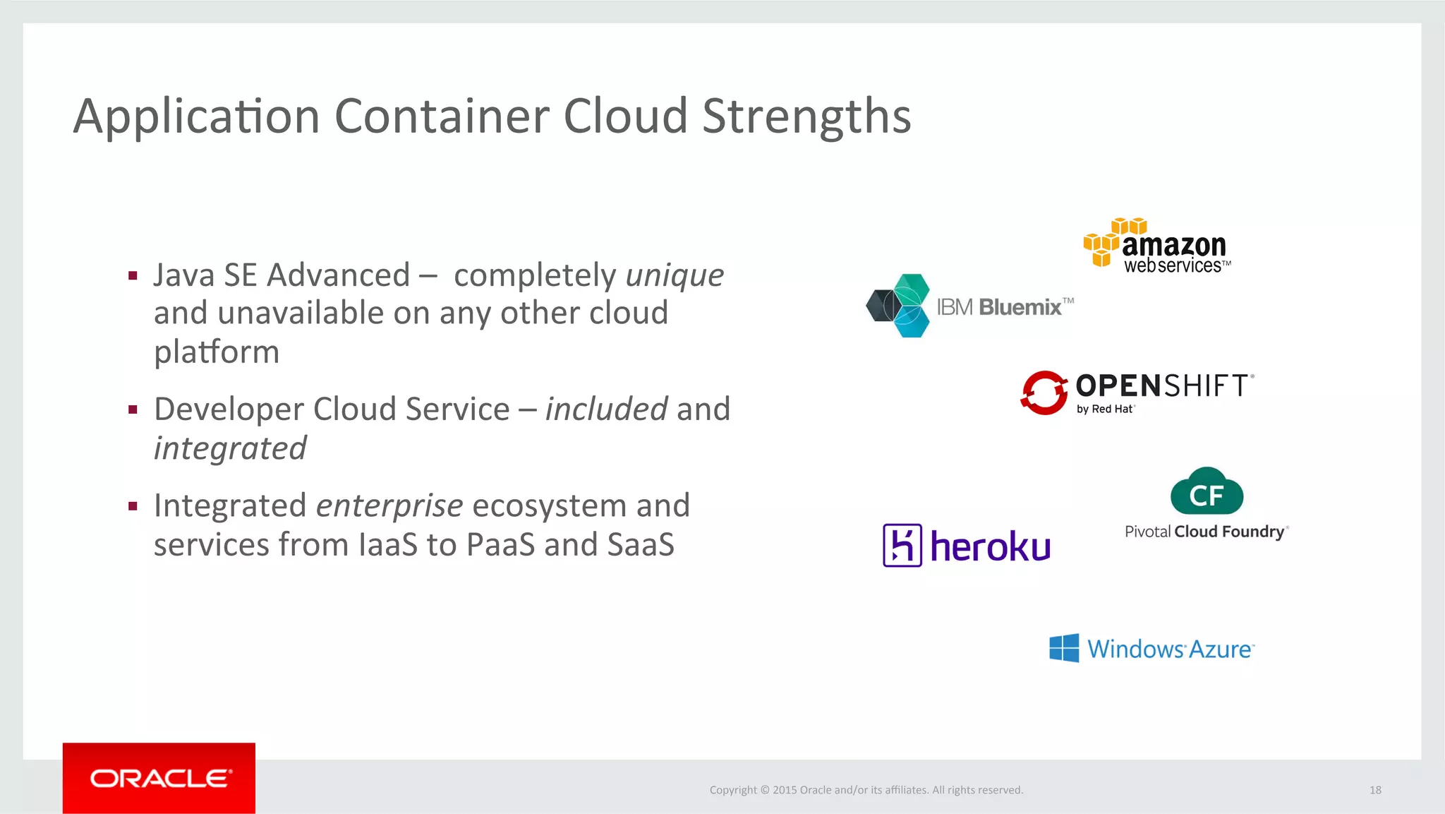 Copyright	
  ©	
  2015	
  Oracle	
  and/or	
  its	
  aﬃliates.	
  All	
  rights	
  reserved.	
  	
  
The	
  Oracle	
  ApplicaFon	
  Container	
  Cloud	
  Advantage	
  
18	
  
•  Reliable	
  scalable	
  pladorm	
  for	
  non-­‐Java	
  EE	
  workloads	
  
•  Leverage	
  unique	
  Oracle	
  Java	
  SE	
  features	
  
–  Advanced	
  diagnosFcs	
  (Flight	
  Recorder),	
  immediate	
  access	
  to	
  
pladorm	
  upgrades,	
  security,	
  pladorm	
  opFmizaFons	
  
•  Extensible	
  pladorm	
  with	
  iniFal	
  support	
  for	
  Java	
  SE	
  &	
  Node	
  	
  
•  Full	
  access	
  to	
  OPC	
  services	
  including	
  Database,	
  Messaging,	
  
Storage,	
  …	
  
•  Tight	
  integraFon	
  with	
  Developer	
  Cloud	
  Service	
  for	
  conFnuous	
  
integraFon	
  and	
  deployment	
  
•  Super	
  easy	
  to	
  use—streamlined	
  and	
  minimal	
  UI	
  &	
  REST	
  API	
  
•  FoundaFon	
  for	
  lightweight	
  microservices	
  programming	
  
infrastructure	
  
 