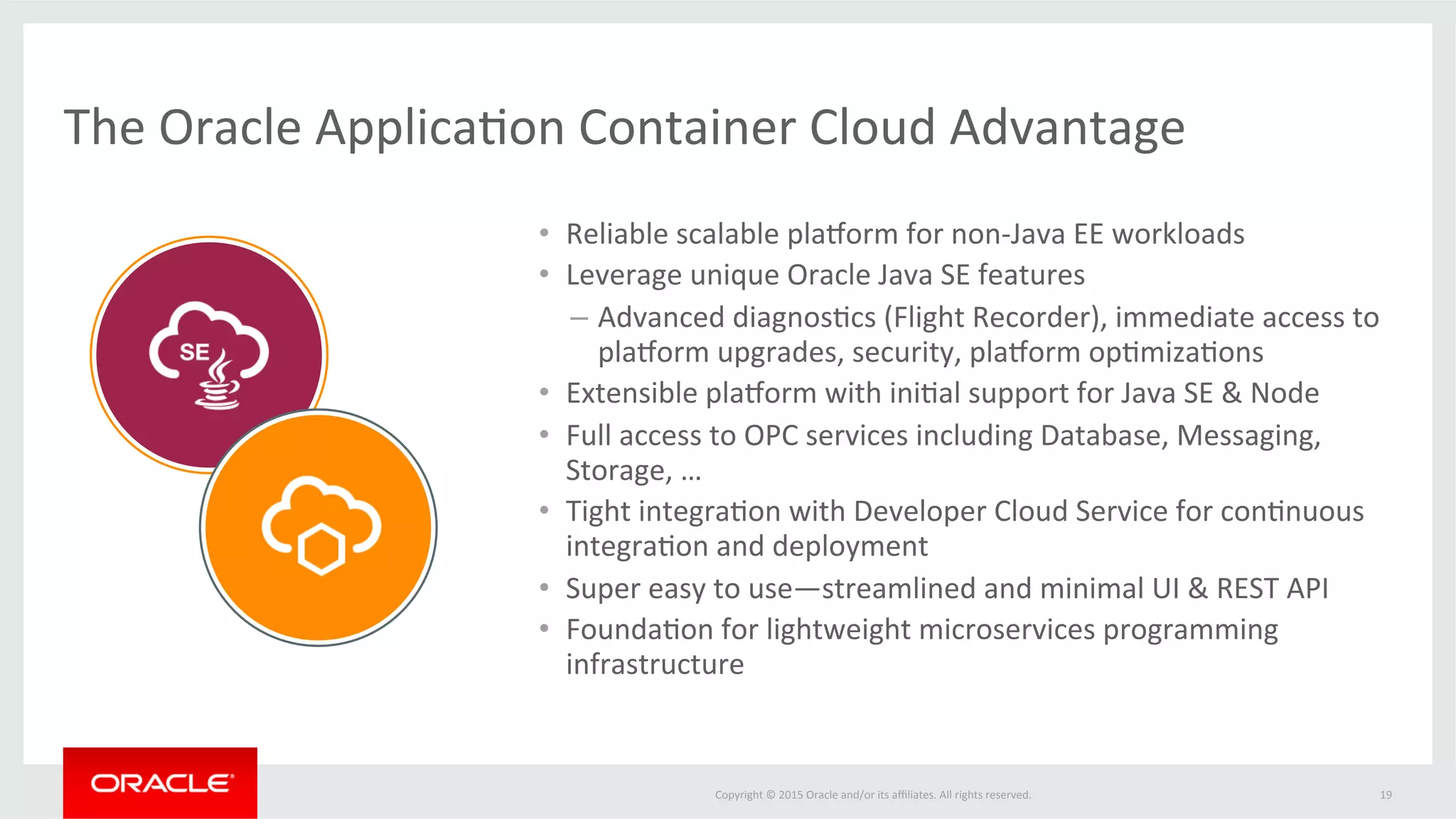 Copyright	
  ©	
  2015	
  Oracle	
  and/or	
  its	
  aﬃliates.	
  All	
  rights	
  reserved.	
  	
   19	
  
Easily	
  build	
  cloud	
  naLve	
  applicaLons	
  leveraging	
  available	
  cloud	
  services	
  
Integrated	
  Oracle	
  Public	
  Cloud	
  Services	
  
Java	
   Java	
  (SE)	
   Node.js	
   Compute	
   Storage	
  
Messaging	
   Process	
  
Infrastructure	
  Pladorm	
  
Business	
  
Intelligence	
  
Database	
  
Backup	
  
Big	
  Data	
   Big	
  Data	
  
Discovery	
  
Mobile	
  
Data	
  
For	
  Sales	
   For	
  MarkeFng	
  
For	
  Social	
  
IntegraFon	
  
Documents	
  
Database	
  
Developer	
  
Database	
  
Schema	
  /	
  PDB	
  
 