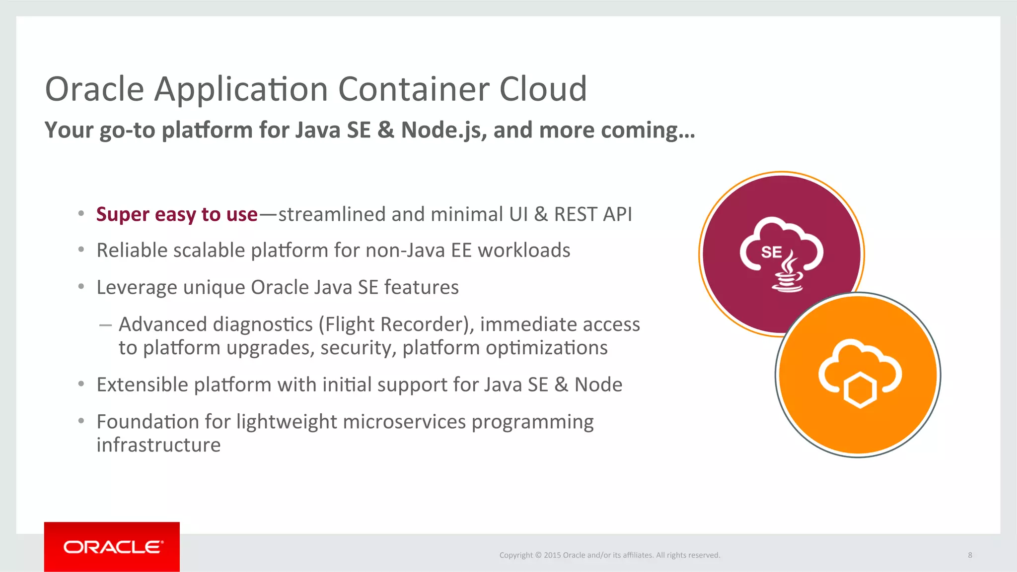 Copyright	
  ©	
  2015	
  Oracle	
  and/or	
  its	
  aﬃliates.	
  All	
  rights	
  reserved.	
  	
  
Oracle	
  ApplicaFon	
  Container	
  Cloud	
  
Your	
  go-­‐to	
  pla1orm	
  for	
  Java	
  SE	
  &	
  Node.js,	
  and	
  more	
  coming…	
  
8	
  
•  Full	
  access	
  to	
  OPC	
  services	
  including	
  Database,	
  Messaging,	
  Storage,	
  Developer…	
  
•  Tight	
  integraFon	
  with	
  Developer	
  Cloud	
  Service	
  for	
  conFnuous	
  integraFon	
  	
  	
  	
  	
  	
  	
  	
  
and	
  deployment	
  
 