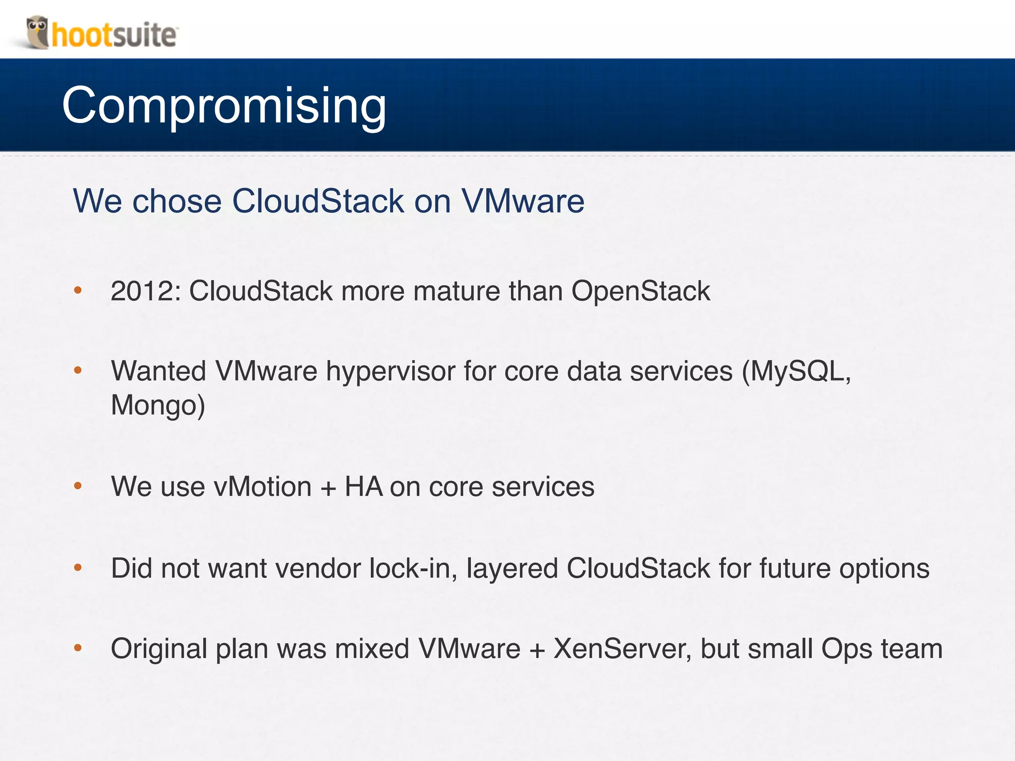 Compromising
We chose CloudStack on VMware
•  2012: CloudStack more mature than OpenStack!
•  Wanted VMware hypervisor for core data services (MySQL,
Mongo)!
•  We use vMotion + HA on core services!
•  Did not want vendor lock-in, layered CloudStack for future options!
•  Original plan was mixed VMware + XenServer, but small Ops team!
 