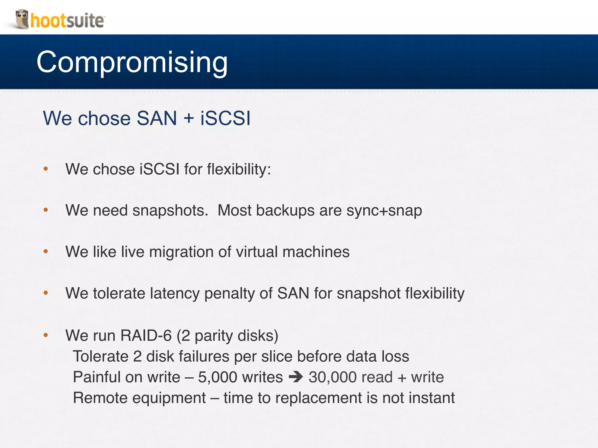 Compromising
We chose SAN + iSCSI
•  We chose iSCSI for ﬂexibility:!
•  We need snapshots. Most backups are sync+snap!
•  We like live migration of virtual machines!
•  We tolerate latency penalty of SAN for snapshot ﬂexibility!
•  We run RAID-6 (2 parity disks)!
Tolerate 2 disk failures per slice before data loss!
Painful on write – 5,000 writes è 30,000 read + write!
Remote equipment – time to replacement is not instant!
!
 