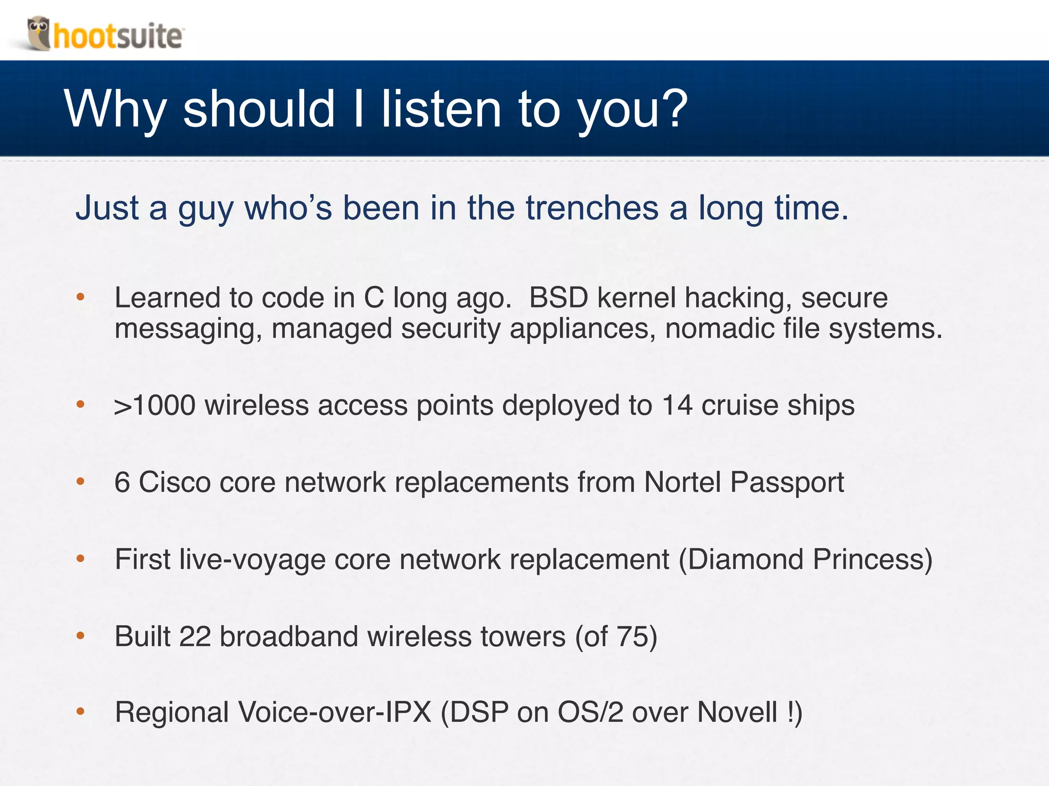 Why should I listen to you?
Just a guy who’s been in the trenches a long time.
•  Learned to code in C long ago. BSD kernel hacking, secure
messaging, managed security appliances, nomadic ﬁle systems.!
•  >1000 wireless access points deployed to 14 cruise ships!
•  6 Cisco core network replacements from Nortel Passport!
•  First live-voyage core network replacement (Diamond Princess)!
•  Built 22 broadband wireless towers (of 75)!
•  Regional Voice-over-IPX (DSP on OS/2 over Novell !)!
 