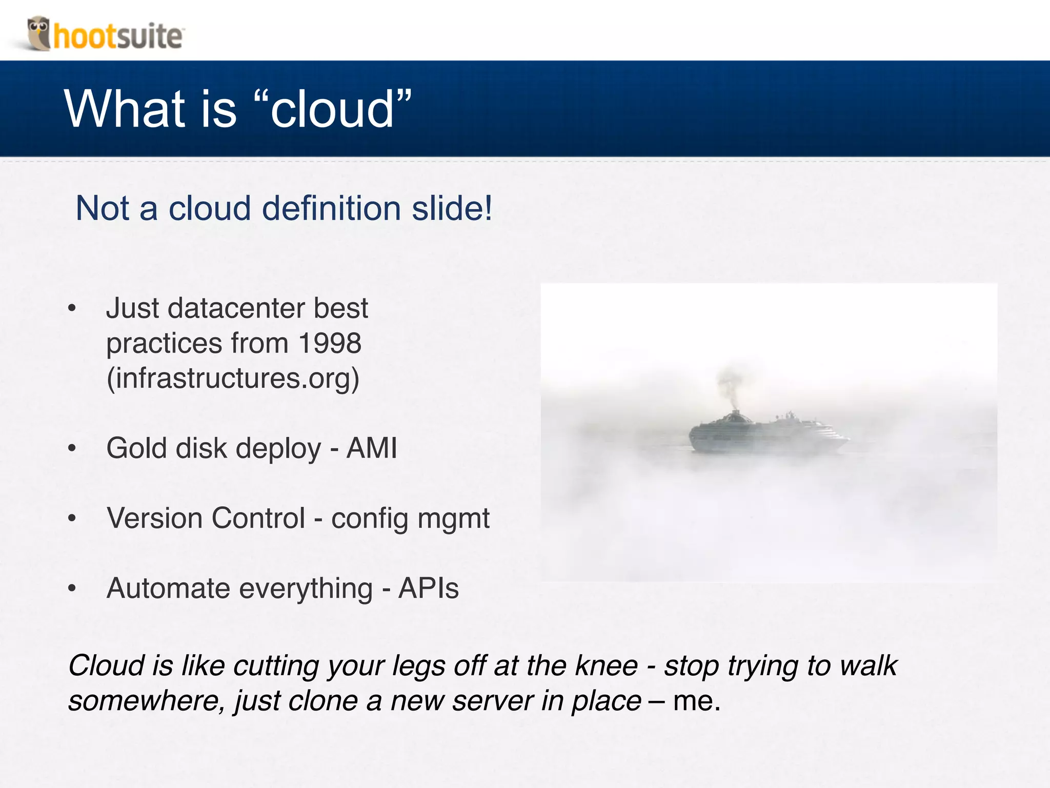 What is “cloud”
Not a cloud definition slide!
•  Just datacenter best
practices from 1998 
(infrastructures.org)!
•  Gold disk deploy - AMI!
•  Version Control - conﬁg mgmt!
•  Automate everything - APIs!
Cloud is like cutting your legs off at the knee - stop trying to walk
somewhere, just clone a new server in place – me.!
 