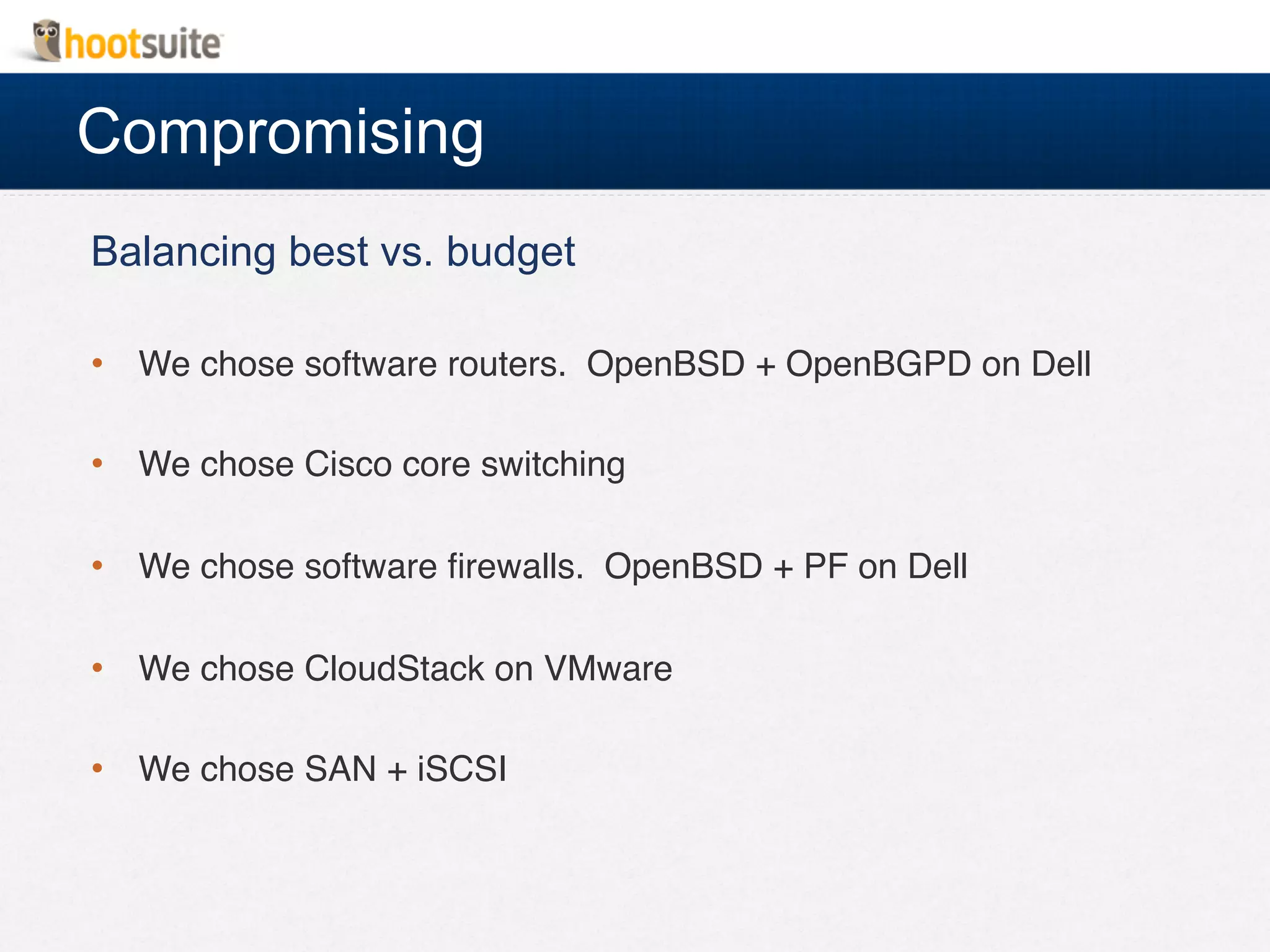 Compromising
Balancing best vs. budget
•  We chose software routers. OpenBSD + OpenBGPD on Dell!
•  We chose Cisco core switching!
•  We chose software ﬁrewalls. OpenBSD + PF on Dell!
•  We chose CloudStack on VMware!
•  We chose SAN + iSCSI!
 