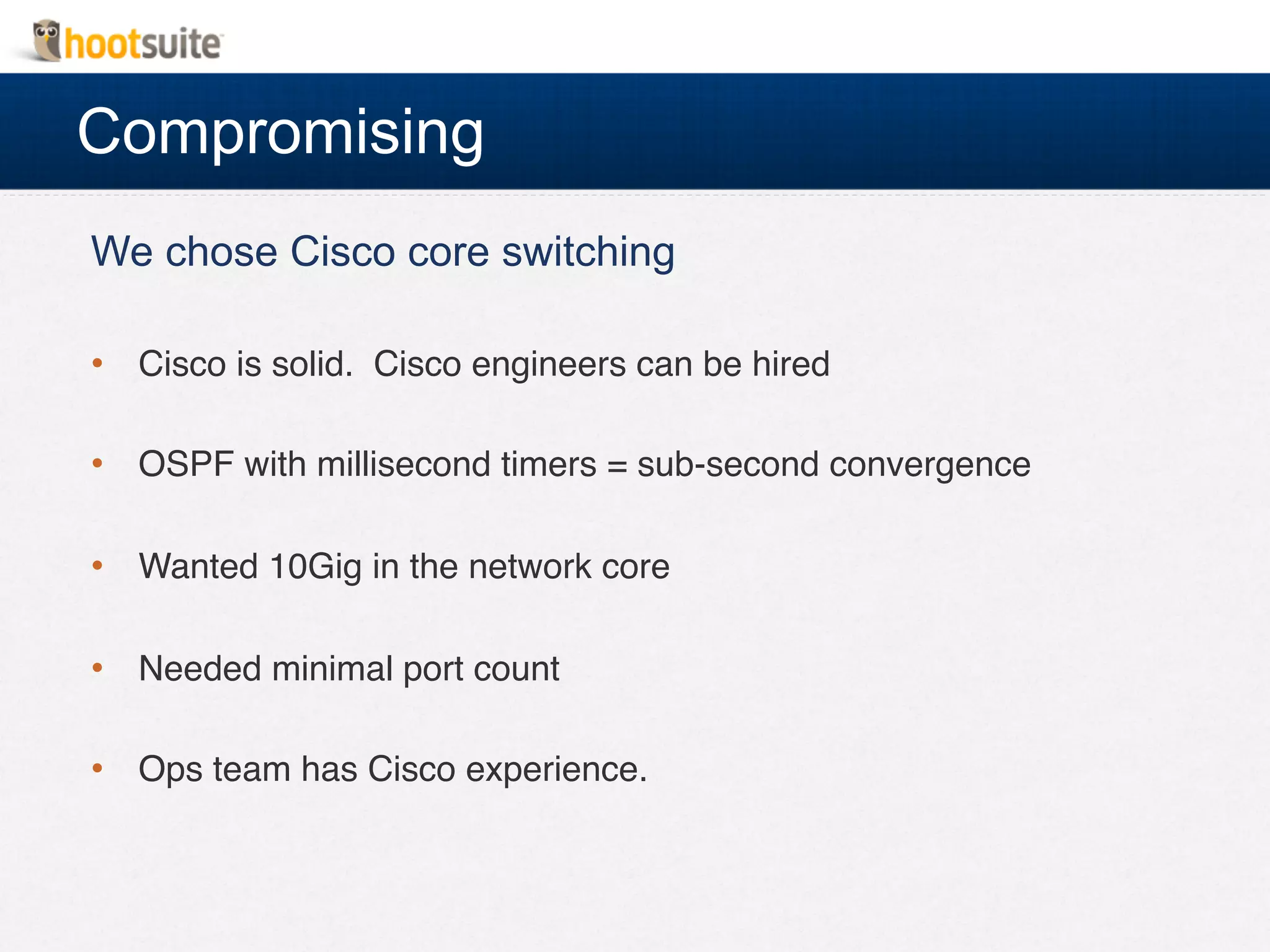 Compromising
We chose Cisco core switching
•  Cisco is solid. Cisco engineers can be hired!
•  OSPF with millisecond timers = sub-second convergence!
•  Wanted 10Gig in the network core!
•  Needed minimal port count!
•  Ops team has Cisco experience.!
!
 