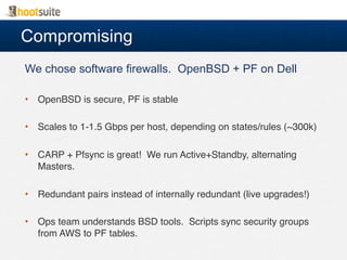 Compromising
We chose software firewalls. OpenBSD + PF on Dell
•  OpenBSD is secure, PF is stable!
•  Scales to 1-1.5 Gbps per host, depending on states/rules (~300k)!
•  CARP + Pfsync is great! We run Active+Standby, alternating
Masters.!
•  Redundant pairs instead of internally redundant (live upgrades!)!
•  Ops team understands BSD tools. Scripts sync security groups
from AWS to PF tables.!
!
 