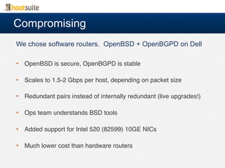 Compromising
We chose software routers. OpenBSD + OpenBGPD on Dell
•  OpenBSD is secure, OpenBGPD is stable!
•  Scales to 1.5-2 Gbps per host, depending on packet size!
•  Redundant pairs instead of internally redundant (live upgrades!)!
•  Ops team understands BSD tools!
•  Added support for Intel 520 (82599) 10GE NICs!
•  Much lower cost than hardware routers!
 