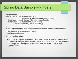 Spring Data Sample – Finders
public interface UserRepository
extends CrudRepository<User, Long> {
List<User> findByGender(String genderCode);
List<User> findByDateOfBirthBetween(
Date startDate, Date endDate);
}
● Crud Repository provides query predicates based on method name like:
findByNameOrderByDateOfBirthDesc
findByNameAndGender
● Finder method tokens
● And, Or, Is, Equals, Between, LessThan, LessThanEqual, GreaterThan,
GreaterThanEqual, After, Before, IsNull, IsNotNull, NotNull, Like,
NotLike, StartingWith, EndingWith, Containing, Not, In, NotIn, True,
False, IgnoreCase
 