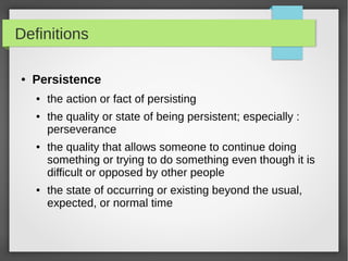 Definitions
● Persistence
● the action or fact of persisting
● the quality or state of being persistent; especially :
perseverance
● the quality that allows someone to continue doing
something or trying to do something even though it is
difficult or opposed by other people
● the state of occurring or existing beyond the usual,
expected, or normal time
 