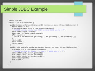 Simple JDBC Example
import java.sql.*;
public class SimpleDemoJDBC {
public Person getPerson(String userId, Connection conn) throws SQLException {
Person result = null;
PreparedStatement pstmt = conn.prepareStatement(
"SELECT userId, email, name FROM persons WHERE userId = ?");
pstmt.setString(1, userId);
ResultSet rs = pstmt.executeQuery();
if(rs.next()) {
result = new Person(rs.getString(1), rs.getString(2), rs.getString(3));
}
rs.close();
pstmt.close();
return result;
}
public void updatePerson(Person person, Connection conn) throws SQLException {
Statement stmt = conn.prepareStatement(
"UPDATE persons SET email = ?, name = ? WHERE userId = ?");
stmt.setString(1, person.getEmail());
stmt.setString(2, person.getName());
stmt.setString(3, person.getUserId());
stmt.executeUpdate();
stmt.close();
}
}
 