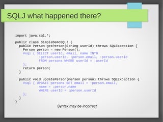 SQLJ what happened there?
import java.sql.*;
public class SimpleDemoSQLJ {
public Person getPerson(String userId) throws SQLException {
Person person = new Person();
#sql { SELECT userId, email, name INTO
:person.userId, :person.email, :person.userId
FROM persons WHERE userId = :userId
};
return person;
}
public void updatePerson(Person person) throws SQLException {
#sql { UPDATE persons SET email = :person.email,
name = :person.name
WHERE userId = :person.userId
};
}
}
Syntax may be incorrect
 