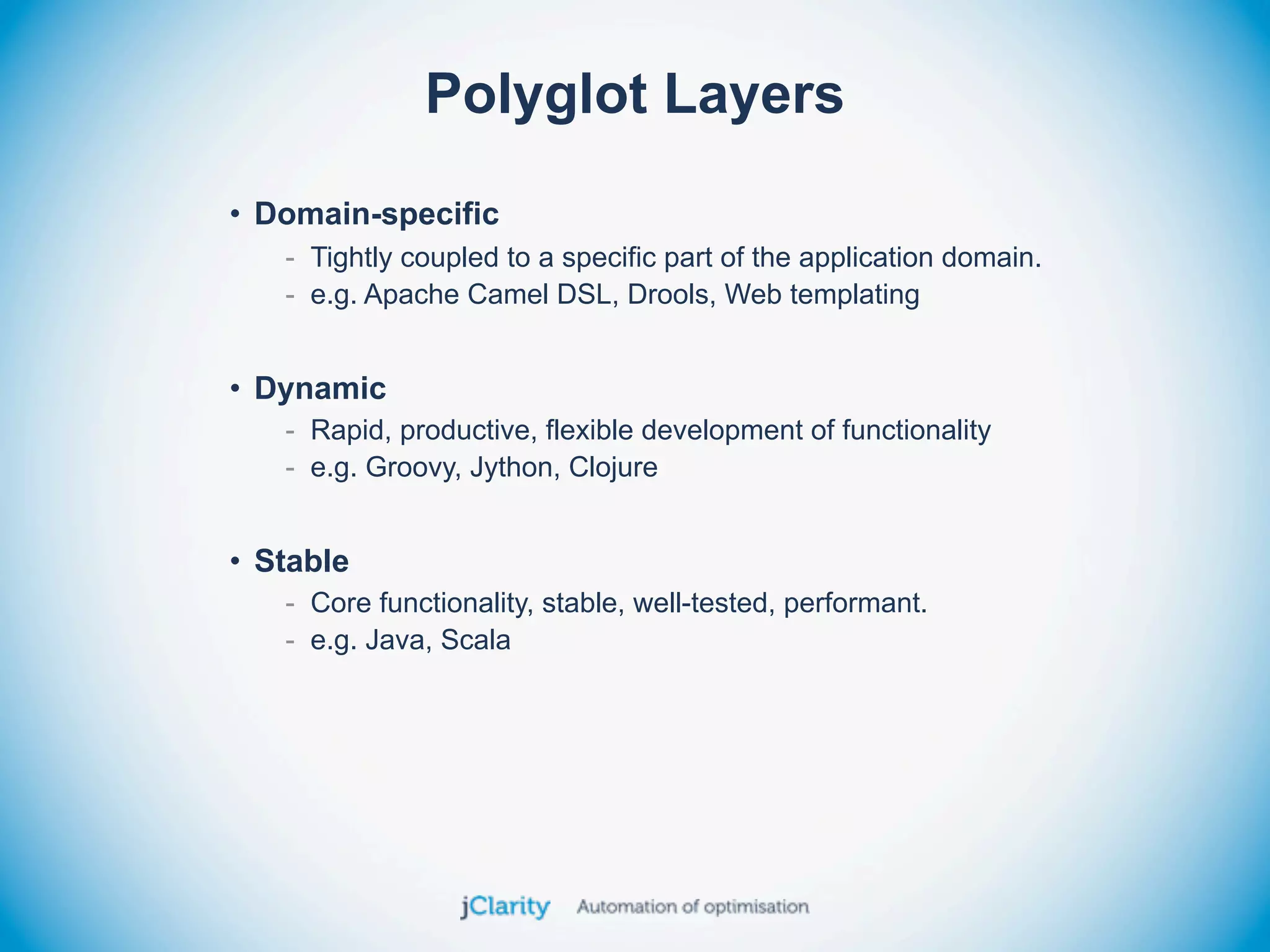 Polyglot Layers
• Domain-specific
   - Tightly coupled to a specific part of the application domain.
   - e.g. Apache Camel DSL, Drools, Web templating


• Dynamic
   - Rapid, productive, flexible development of functionality
   - e.g. Groovy, Jython, Clojure


• Stable
   - Core functionality, stable, well-tested, performant.
   - e.g. Java, Scala
 