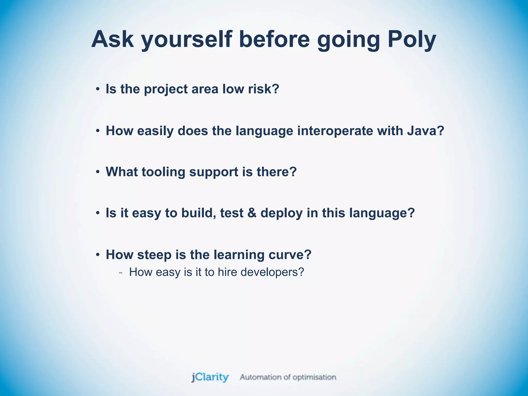 Ask yourself before going Poly
• Is the project area low risk?


• How easily does the language interoperate with Java?


• What tooling support is there?


• Is it easy to build, test & deploy in this language?


• How steep is the learning curve?
   - How easy is it to hire developers?
 