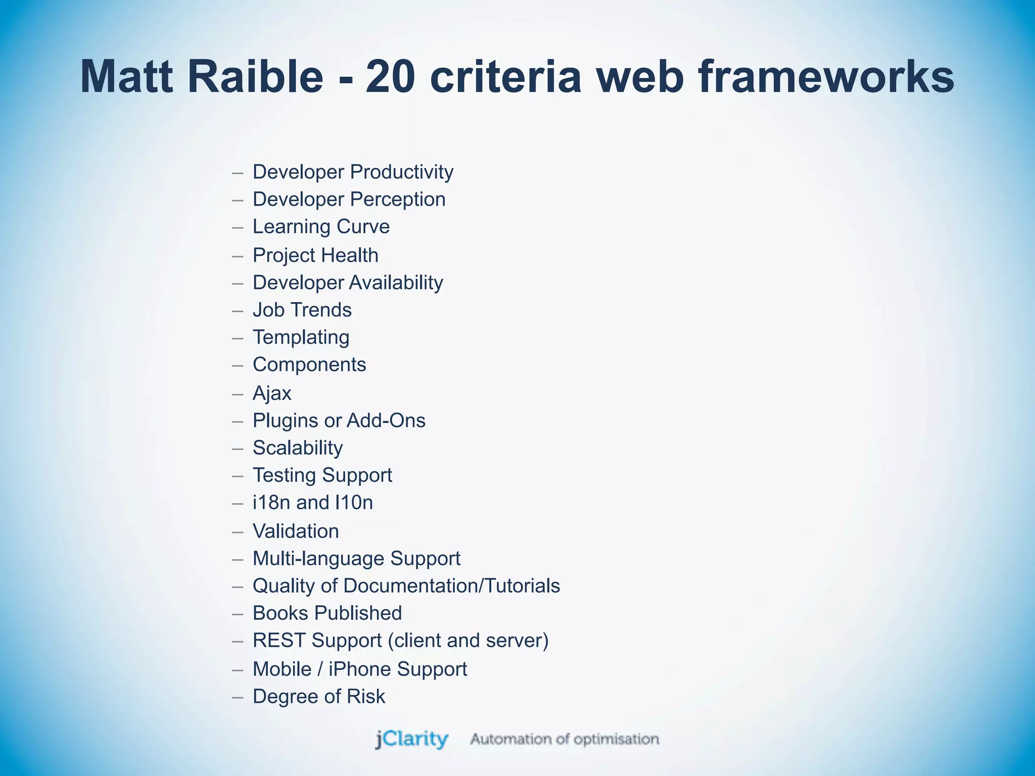 Matt Raible - 20 criteria web frameworks
      –   Developer Productivity
      –   Developer Perception
      –   Learning Curve
      –   Project Health
      –   Developer Availability
      –   Job Trends
      –   Templating
      –   Components
      –   Ajax
      –   Plugins or Add-Ons
      –   Scalability
      –   Testing Support
      –   i18n and l10n
      –   Validation
      –   Multi-language Support
      –   Quality of Documentation/Tutorials
      –   Books Published
      –   REST Support (client and server)
      –   Mobile / iPhone Support
      –   Degree of Risk
 