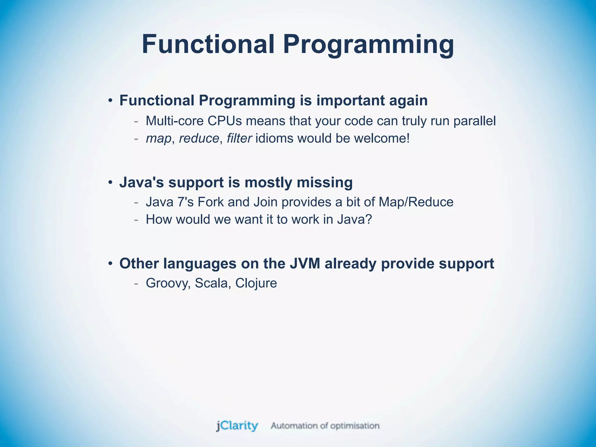 Functional Programming
• Functional Programming is important again
   - Multi-core CPUs means that your code can truly run parallel
   - map, reduce, filter idioms would be welcome!


• Java's support is mostly missing
   - Java 7's Fork and Join provides a bit of Map/Reduce
   - How would we want it to work in Java?


• Other languages on the JVM already provide support
   - Groovy, Scala, Clojure
 