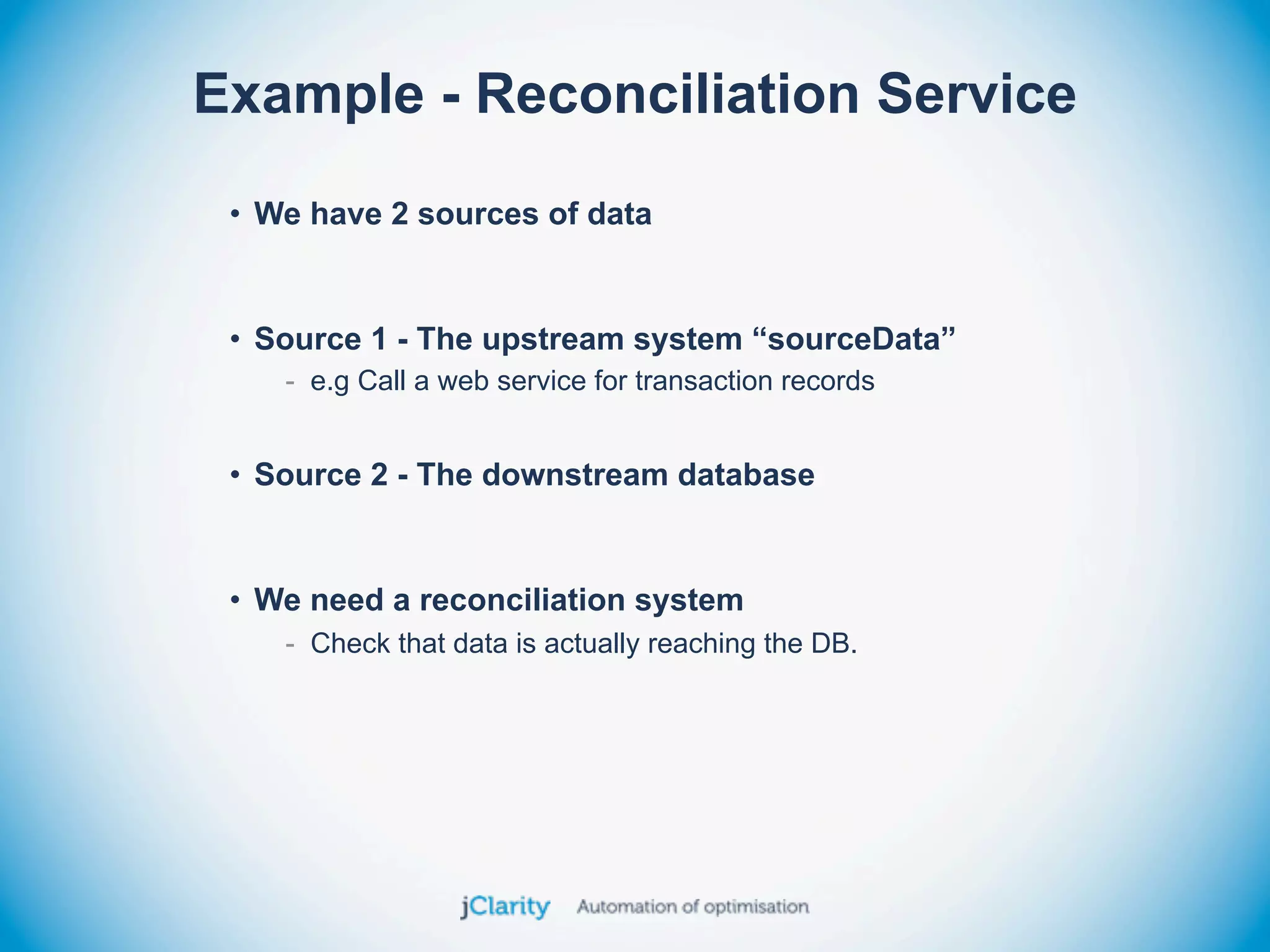 Example - Reconciliation Service
 • We have 2 sources of data


 • Source 1 - The upstream system “sourceData”
    - e.g Call a web service for transaction records


 • Source 2 - The downstream database


 • We need a reconciliation system
    - Check that data is actually reaching the DB.
 