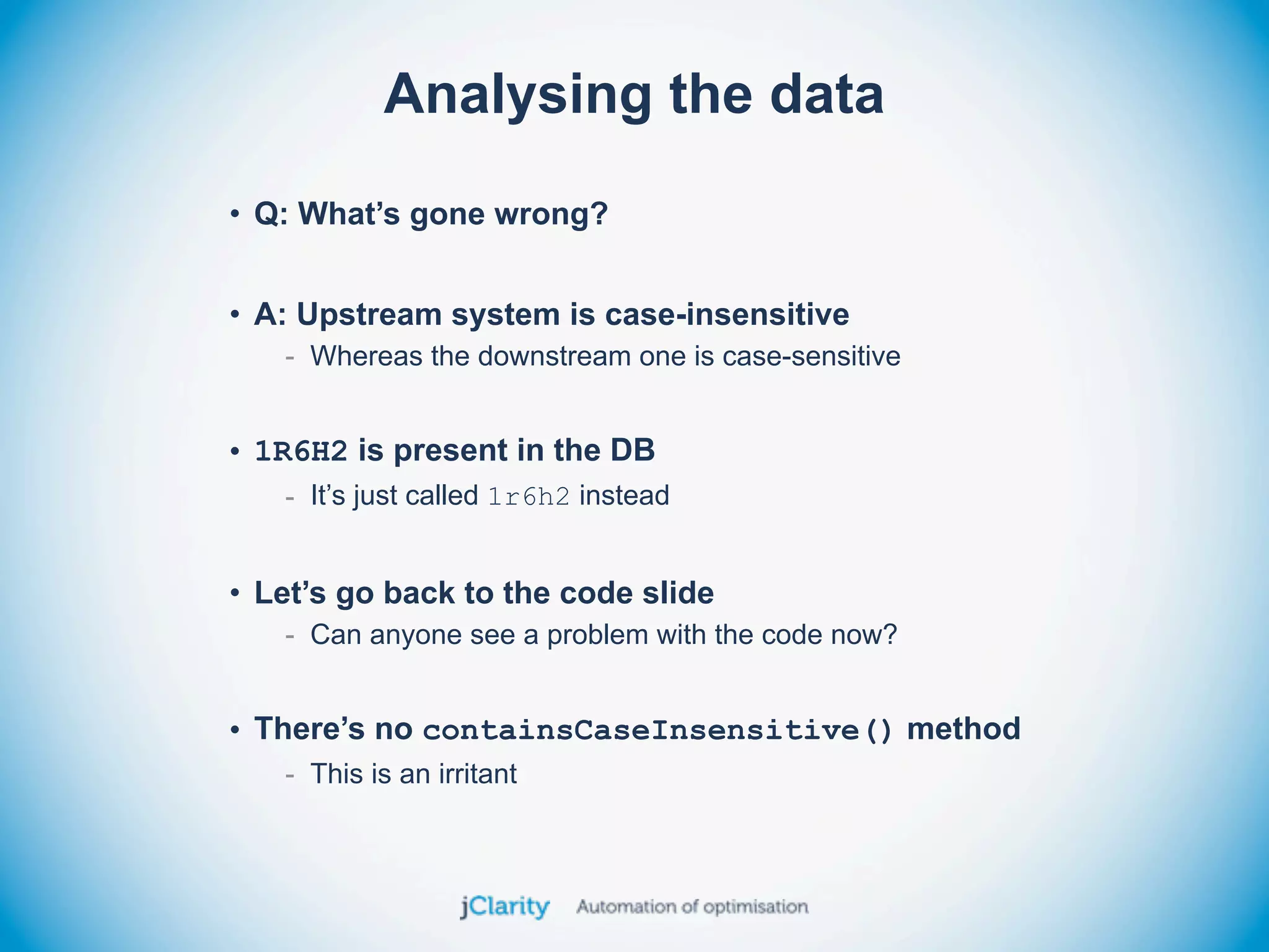 Analysing the data
• Q: What’s gone wrong?


• A: Upstream system is case-insensitive
   - Whereas the downstream one is case-sensitive


• 1R6H2 is present in the DB
   - It’s just called 1r6h2 instead


• Let’s go back to the code slide
   - Can anyone see a problem with the code now?


• There’s no containsCaseInsensitive() method
   - This is an irritant
 