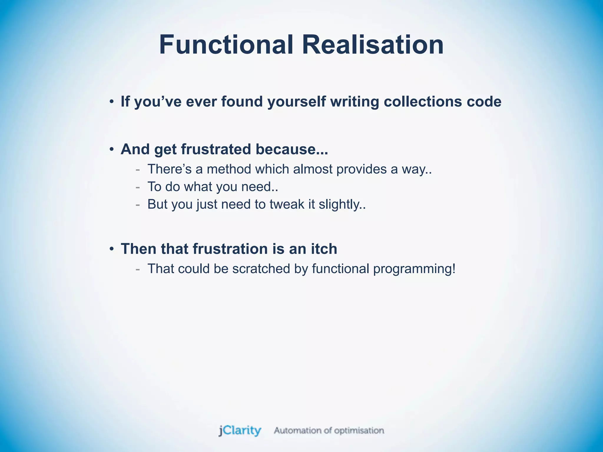 Functional Realisation
• If you’ve ever found yourself writing collections code


• And get frustrated because...
   - There’s a method which almost provides a way..
   - To do what you need..
   - But you just need to tweak it slightly..


• Then that frustration is an itch
   - That could be scratched by functional programming!
 