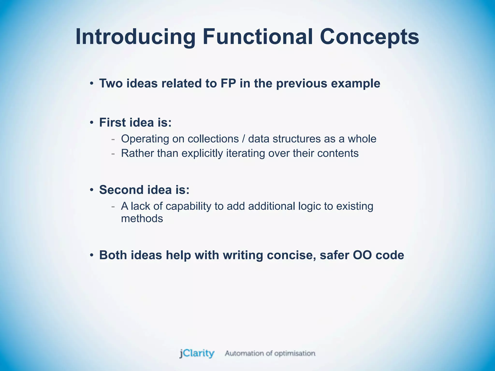 Introducing Functional Concepts
 • Two ideas related to FP in the previous example


 • First idea is:
     - Operating on collections / data structures as a whole
     - Rather than explicitly iterating over their contents


 • Second idea is:
     - A lack of capability to add additional logic to existing
       methods


 • Both ideas help with writing concise, safer OO code
 